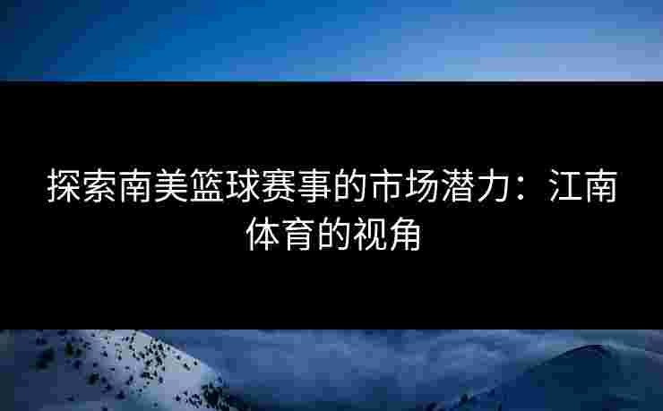 探索南美篮球赛事的市场潜力：江南体育的视角