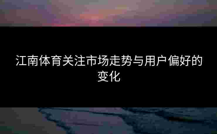 江南体育关注市场走势与用户偏好的变化
