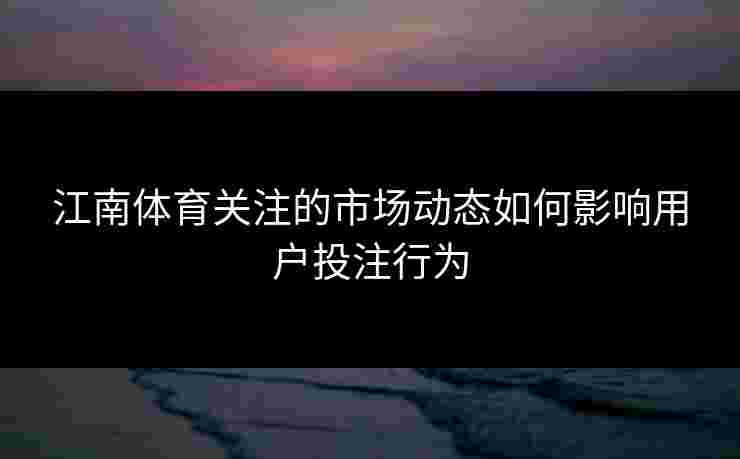 江南体育关注的市场动态如何影响用户投注行为